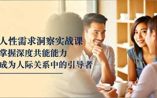 人性需求洞察实战课，掌握深度共感能力，成为人际关系中的引导者