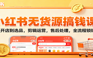 小红书无货源搞钱课：从开店到选品，剪辑运营，售后处理，全流程解锁赚钱秘籍
