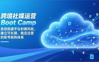 跨境社媒运营Boot Camp：系统规避平台封禁风险，建立可长期、稳定运营的账号矩阵体系