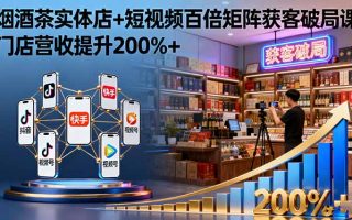 烟酒茶实体店+短视频百倍矩阵获客破局课：门店营收提升200%+