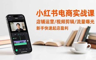 小红书电商实战课：店铺运营/视频剪辑/流量曝光，新手快速起店盈利