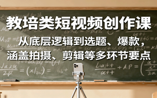 教培类短视频创作课：从底层逻辑到选题、爆款，涵盖拍摄、剪辑等多环节要点