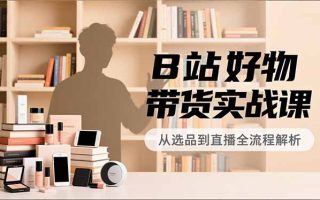 B站好物带货实战课，账号定位、选品拍摄、运营变现，全流程教学，实现UP主月入过万