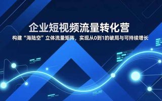 企业短视频流量转化营，构建“海陆空”立体流量矩阵，实现从0到1的破局与可持续增长