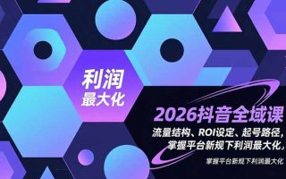 2026抖音全域课,流量结构、ROI设定、起号路径,掌握平台新规下利润最大化
