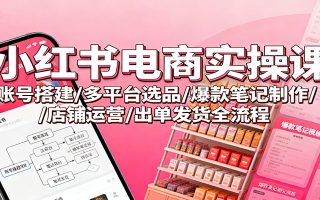 小红书电商实操课：账号搭建/多平台选品/爆款笔记制作/店铺运营/出单发货全流程